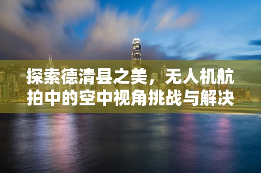 探索德清县之美，无人机航拍中的空中视角挑战与解决方案