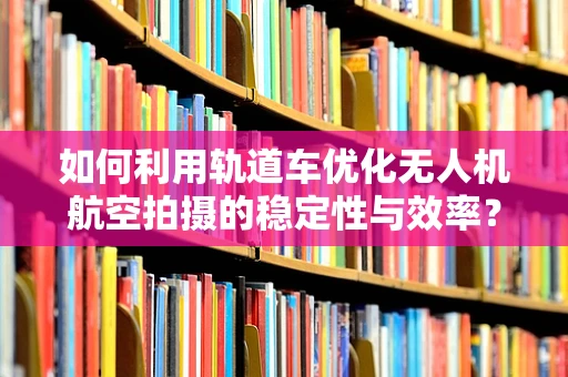 如何利用轨道车优化无人机航空拍摄的稳定性与效率？