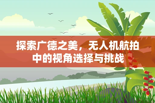 探索广德之美，无人机航拍中的视角选择与挑战