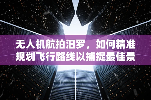 无人机航拍汨罗，如何精准规划飞行路线以捕捉最佳景观？