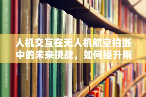 人机交互在无人机航空拍摄中的未来挑战，如何提升用户体验？