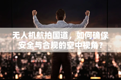 无人机航拍国道，如何确保安全与合规的空中视角？