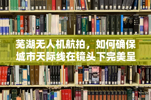 芜湖无人机航拍，如何确保城市天际线在镜头下完美呈现？