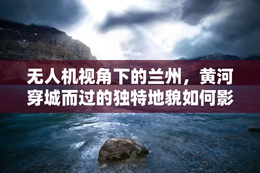 无人机视角下的兰州，黄河穿城而过的独特地貌如何影响航拍效果？