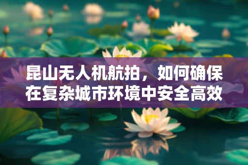昆山无人机航拍，如何确保在复杂城市环境中安全高效地执行任务？