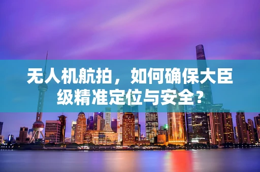 无人机航拍，如何确保大臣级精准定位与安全？