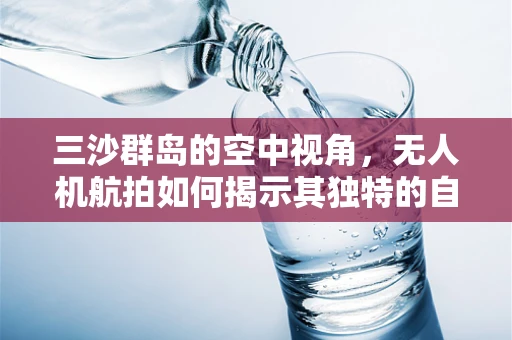 三沙群岛的空中视角，无人机航拍如何揭示其独特的自然与人文魅力？
