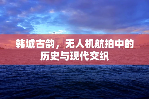 韩城古韵，无人机航拍中的历史与现代交织