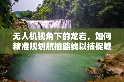 无人机视角下的龙岩，如何精准规划航拍路线以捕捉城市独特风貌？