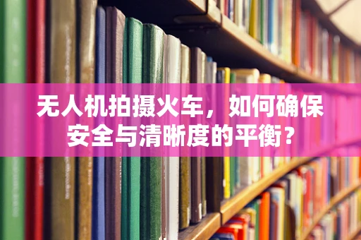 无人机拍摄火车，如何确保安全与清晰度的平衡？