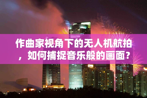 作曲家视角下的无人机航拍，如何捕捉音乐般的画面？