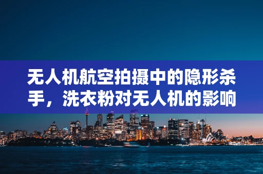 无人机航空拍摄中的隐形杀手，洗衣粉对无人机的影响及应对策略