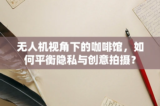 无人机视角下的咖啡馆，如何平衡隐私与创意拍摄？