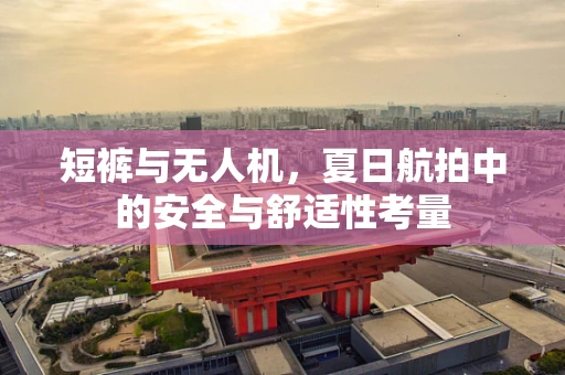 短裤与无人机，夏日航拍中的安全与舒适性考量