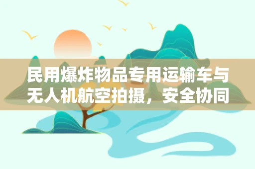 民用爆炸物品专用运输车与无人机航空拍摄，安全协同的挑战与机遇？