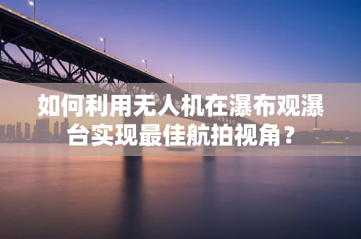 如何利用无人机在瀑布观瀑台实现最佳航拍视角？