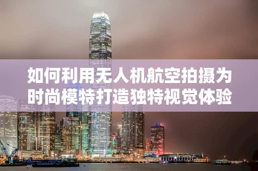 如何利用无人机航空拍摄为时尚模特打造独特视觉体验？