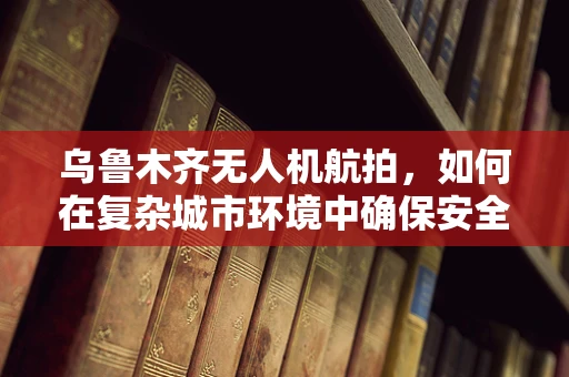 乌鲁木齐无人机航拍，如何在复杂城市环境中确保安全与高效？