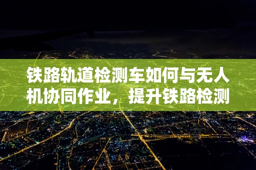 铁路轨道检测车如何与无人机协同作业，提升铁路检测效率？