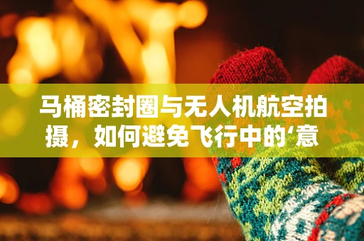 马桶密封圈与无人机航空拍摄，如何避免飞行中的‘意外泄露’？