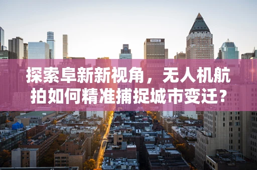 探索阜新新视角，无人机航拍如何精准捕捉城市变迁？