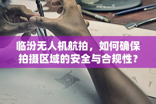 临汾无人机航拍，如何确保拍摄区域的安全与合规性？