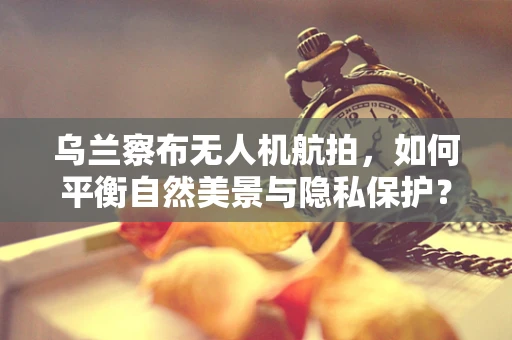 乌兰察布无人机航拍，如何平衡自然美景与隐私保护？