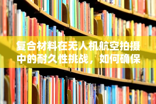 复合材料在无人机航空拍摄中的耐久性挑战，如何确保飞行安全？