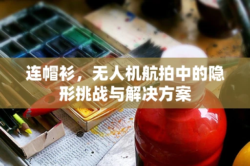 连帽衫，无人机航拍中的隐形挑战与解决方案