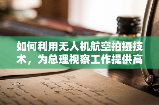 如何利用无人机航空拍摄技术，为总理视察工作提供高效、安全的空中视角？