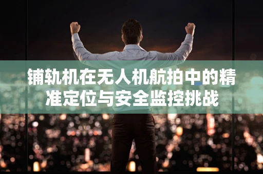 铺轨机在无人机航拍中的精准定位与安全监控挑战