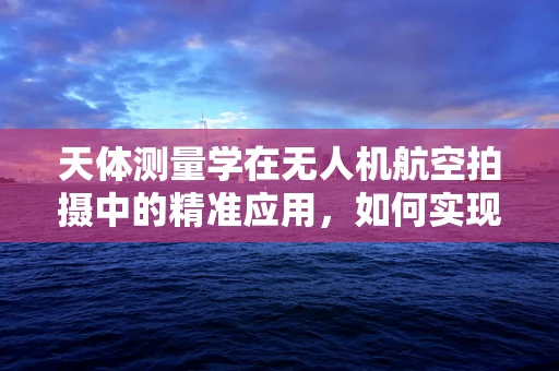 天体测量学在无人机航空拍摄中的精准应用，如何实现？