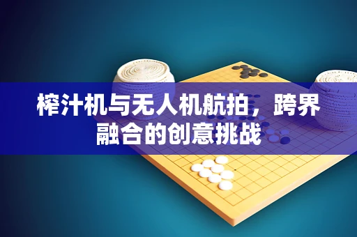 榨汁机与无人机航拍，跨界融合的创意挑战