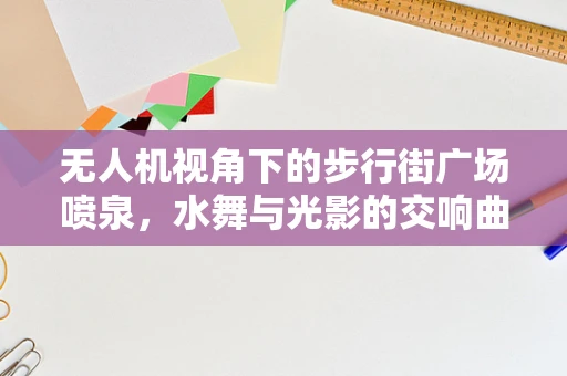 无人机视角下的步行街广场喷泉，水舞与光影的交响曲