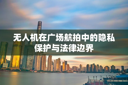 无人机在广场航拍中的隐私保护与法律边界
