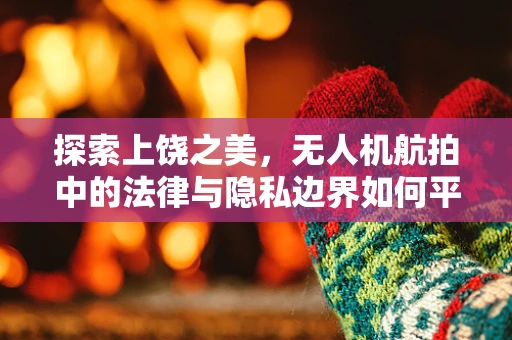 探索上饶之美，无人机航拍中的法律与隐私边界如何平衡？