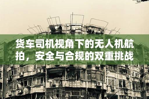 货车司机视角下的无人机航拍，安全与合规的双重挑战