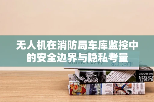 无人机在消防局车库监控中的安全边界与隐私考量