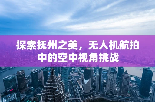 探索抚州之美，无人机航拍中的空中视角挑战