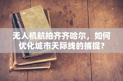 无人机航拍齐齐哈尔，如何优化城市天际线的捕捉？