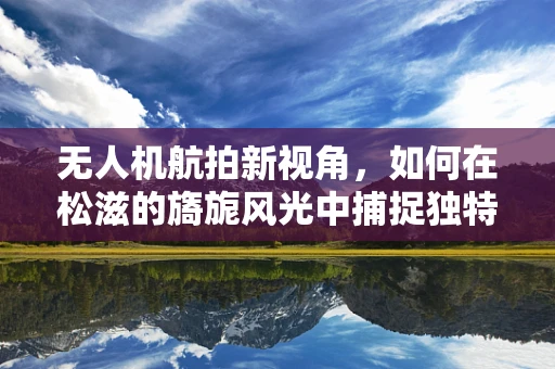 无人机航拍新视角，如何在松滋的旖旎风光中捕捉独特瞬间？
