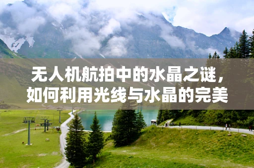 无人机航拍中的水晶之谜，如何利用光线与水晶的完美结合创造梦幻视觉？