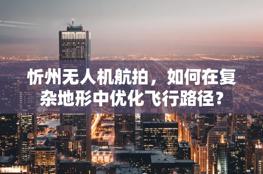 忻州无人机航拍，如何在复杂地形中优化飞行路径？