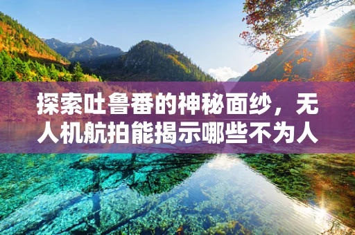 探索吐鲁番的神秘面纱，无人机航拍能揭示哪些不为人知的细节？