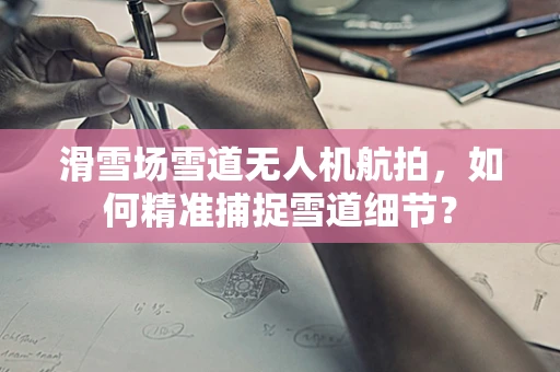 滑雪场雪道无人机航拍，如何精准捕捉雪道细节？