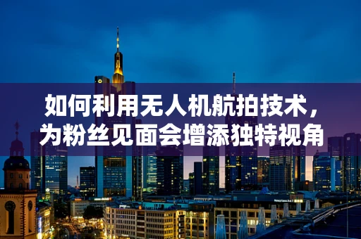 如何利用无人机航拍技术，为粉丝见面会增添独特视角？