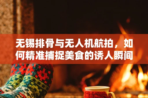 无锡排骨与无人机航拍，如何精准捕捉美食的诱人瞬间？