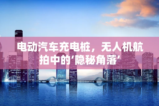 电动汽车充电桩，无人机航拍中的‘隐秘角落’