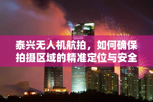 泰兴无人机航拍，如何确保拍摄区域的精准定位与安全飞行？