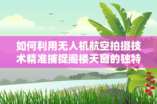 如何利用无人机航空拍摄技术精准捕捉阁楼天窗的独特视角？